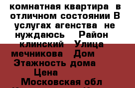 1 -комнатная квартира  в отличном состоянии.В услугах агенства  не нуждаюсь. › Район ­ клинский › Улица ­ мечникова › Дом ­ 11 › Этажность дома ­ 5 › Цена ­ 15 000 - Московская обл., Клинский р-н, Клин г. Недвижимость » Квартиры аренда   . Московская обл.